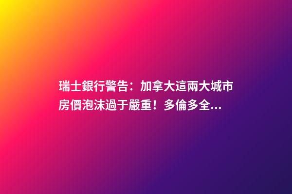 瑞士銀行警告：加拿大這兩大城市房價泡沫過于嚴重！多倫多全球第二高！